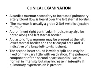 CLINICAL EXAMINATION A cardiac murmur secondary to increased pulmonary artery blood flow is heard over the left sternal border. The murmur is usually a grade 2-3/6 systolic ejection murmur. A prominent right ventricular impulse may also be noted along the left sternal border. A diastolic flow murmur may be present at the left lower sternal border and the tricuspid area and is indicative of a large left-to-right shunt.The second heart sound is widely split and may be fixed or may vary little with respiration. The pulmonic component of the second heart sound is usually normal in intensity but may increase in intensity if pulmonary hypertension is present.