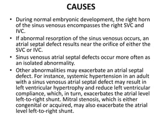 CAUSESDuring normal embryonic development, the right horn of the sinus venosus encompasses the right SVC and IVC. If abnormal resorption of the sinus venosus occurs, an atrialseptal defect results near the orifice of either the SVC or IVC.Sinus venosusatrialseptal defects occur more often as an isolated abnormality.Other abnormalities may exacerbate an atrialseptal defect. For instance, systemic hypertension in an adult with a sinus venosusatrialseptal defect may result in left ventricular hypertrophy and reduce left ventricular compliance, which, in turn, exacerbates the atrial level left-to-right shunt. Mitral stenosis, which is either congenital or acquired, may also exacerbate the atrial level left-to-right shunt.