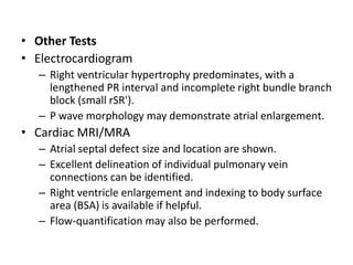 Other TestsElectrocardiogramRight ventricular hypertrophy predominates, with a lengthened PR interval and incomplete right bundle branch block (small rSR').P wave morphology may demonstrate atrial enlargement.Cardiac MRI/MRAAtrialseptal defect size and location are shown.Excellent delineation of individual pulmonary vein connections can be identified.Right ventricle enlargement and indexing to body surface area (BSA) is available if helpful.Flow-quantification may also be performed.