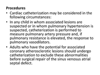 ProceduresCardiac catheterization may be considered in the following circumstances:In any child in whom associated lesions are suspected or in whom pulmonary hypertension is suspected, catheterization is performed to measure pulmonary artery pressure and, if pulmonary resistance is elevated, the response to pulmonary vasodilators.Adults who have the potential for associated coronary atherosclerotic lesions should undergo catheterization to exclude these abnormalities before surgical repair of the sinus venosusatrialseptal defect.