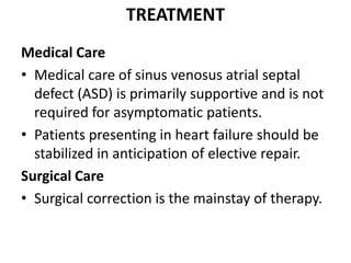 TREATMENTMedical CareMedical care of sinus venosusatrialseptal defect (ASD) is primarily supportive and is not required for asymptomatic patients.Patients presenting in heart failure should be stabilized in anticipation of elective repair.Surgical CareSurgical correction is the mainstay of therapy.