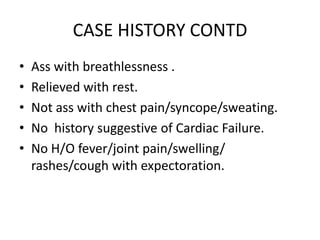 CASE HISTORY CONTDAss with breathlessness .Relieved with rest.Not ass with chest pain/syncope/sweating.No  history suggestive of Cardiac Failure.No H/O fever/joint pain/swelling/ rashes/cough with expectoration.