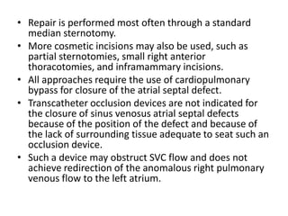 Repair is performed most often through a standard median sternotomy. More cosmetic incisions may also be used, such as partial sternotomies, small right anterior thoracotomies, and inframammary incisions. All approaches require the use of cardiopulmonary bypass for closure of the atrialseptal defect.Transcatheter occlusion devices are not indicated for the closure of sinus venosusatrialseptal defects because of the position of the defect and because of the lack of surrounding tissue adequate to seat such an occlusion device. Such a device may obstruct SVC flow and does not achieve redirection of the anomalous right pulmonary venous flow to the left atrium.