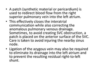 A patch (synthetic material or pericardium) is used to redirect blood flow from the right superior pulmonary vein into the left atrium. This effectively closes the interatrial communication while also correcting the anomalous pulmonary venous drainage. Sometimes, to avoid creating SVC obstruction, a patch is placed on the anterior surface of the SVC. Care is taken to avoid injuring the nearby sinus node. Ligation of the azygous vein may also be required to eliminate its drainage into the left atrium and to prevent the resulting residual right-to-left shunt.