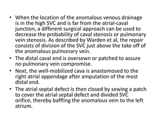 When the location of the anomalous venous drainage is in the high SVC and is far from the atrial-caval junction, a different surgical approach can be used to decrease the probability of cavalstenosis or pulmonary vein stenosis. As described by Warden et al, the repair consists of division of the SVC just above the take off of the anomalous pulmonary vein.The distal caval end is oversewn or patched to assure no pulmonary vein compromise. Next, the well-mobilized cava is anastomosed to the right atrial appendage after amputation of the most distal end. The atrialseptal defect is then closed by sewing a patch to cover the atrialseptal defect and divided SVC orifice, thereby baffling the anomalous vein to the left atrium.