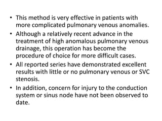 This method is very effective in patients with more complicated pulmonary venous anomalies.Although a relatively recent advance in the treatment of high anomalous pulmonary venous drainage, this operation has become the procedure of choice for more difficult cases.All reported series have demonstrated excellent results with little or no pulmonary venous or SVC stenosis.In addition, concern for injury to the conduction system or sinus node have not been observed to date.