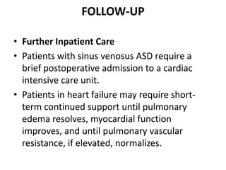 FOLLOW-UPFurther Inpatient CarePatients with sinus venosus ASD require a brief postoperative admission to a cardiac intensive care unit. Patients in heart failure may require short-term continued support until pulmonary edema resolves, myocardial function improves, and until pulmonary vascular resistance, if elevated, normalizes.