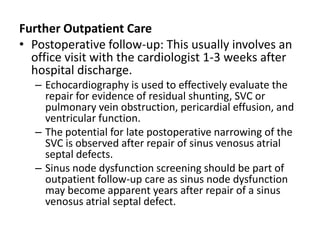 Further Outpatient CarePostoperative follow-up: This usually involves an office visit with the cardiologist 1-3 weeks after hospital discharge.Echocardiography is used to effectively evaluate the repair for evidence of residual shunting, SVC or pulmonary vein obstruction, pericardial effusion, and ventricular function.The potential for late postoperative narrowing of the SVC is observed after repair of sinus venosusatrialseptal defects.Sinus node dysfunction screening should be part of outpatient follow-up care as sinus node dysfunction may become apparent years after repair of a sinus venosusatrialseptal defect.
