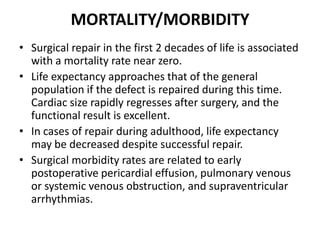 MORTALITY/MORBIDITYSurgical repair in the first 2 decades of life is associated with a mortality rate near zero. Life expectancy approaches that of the general population if the defect is repaired during this time. Cardiac size rapidly regresses after surgery, and the functional result is excellent. In cases of repair during adulthood, life expectancy may be decreased despite successful repair. Surgical morbidity rates are related to early postoperative pericardial effusion, pulmonary venous or systemic venous obstruction, and supraventricular arrhythmias.