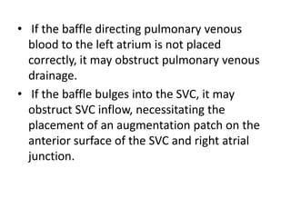  If the baffle directing pulmonary venous blood to the left atrium is not placed correctly, it may obstruct pulmonary venous drainage. If the baffle bulges into the SVC, it may obstruct SVC inflow, necessitating the placement of an augmentation patch on the anterior surface of the SVC and right atrial junction.