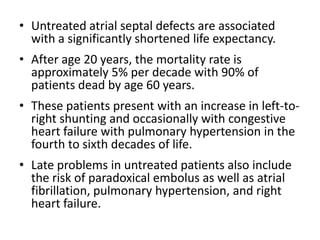 Untreated atrialseptal defects are associated with a significantly shortened life expectancy. After age 20 years, the mortality rate is approximately 5% per decade with 90% of patients dead by age 60 years. These patients present with an increase in left-to-right shunting and occasionally with congestive heart failure with pulmonary hypertension in the fourth to sixth decades of life.Late problems in untreated patients also include the risk of paradoxical embolus as well as atrial fibrillation, pulmonary hypertension, and right heart failure.