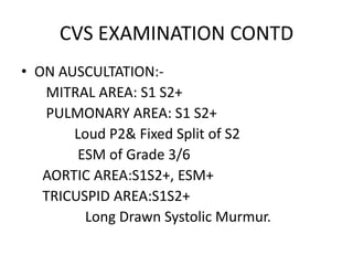 CVS EXAMINATION CONTDON AUSCULTATION:-       MITRAL AREA: S1 S2+       PULMONARY AREA: S1 S2+               Loud P2& Fixed Split of S2		      ESM of Grade 3/6      AORTIC AREA:S1S2+, ESM+      TRICUSPID AREA:S1S2+                   Long Drawn Systolic Murmur.