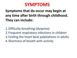 SYMPTOMS
Symptoms that do occur may begin at
any time after birth through childhood.
They can include:
1.Difficulty breathing (dyspnea)
2.Frequent respiratory infections in children
3.Feeling the heart beat palpitations in adults
4.Shortness of breath with activity
 