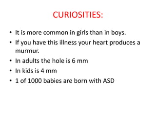 CURIOSITIES:
• It is more common in girls than in boys.
• If you have this illness your heart produces a
murmur.
• In adults the hole is 6 mm
• In kids is 4 mm
• 1 of 1000 babies are born with ASD
 