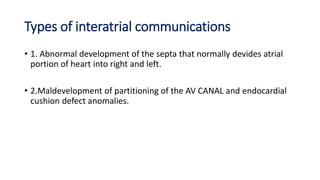 Types of interatrial communications 
• 1. Abnormal development of the septa that normally devides atrial 
portion of heart into right and left. 
• 2.Maldevelopment of partitioning of the AV CANAL and endocardial 
cushion defect anomalies. 
 
