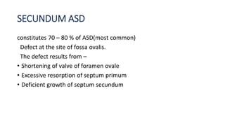 SECUNDUM ASD 
constitutes 70 – 80 % of ASD(most common) 
Defect at the site of fossa ovalis. 
The defect results from – 
• Shortening of valve of foramen ovale 
• Excessive resorption of septum primum 
• Deficient growth of septum secundum 
 
