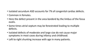 • Isolated secundum ASD accounts for 7% of congenital cardiac defects. 
• Common in females. 
• Here the defect present in the area borderd by the limbus of the fossa 
ovalis. 
• Some times atrial septum may be fenestrated leading to multiple 
defects. 
• Isolated defects of moderate and large size do not cause major 
symptoms in most cases during infancy and childhood. 
• Left to right shunting increase with age in many patients. 
 