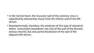 • In the normal heart, the muscular wall of the coronary sinus is 
separated by extracardiac tissue from the inferior wall of the left 
atrium. 
• Developmentally, therefore, the existence of this type of interatrial 
defect necessitates breakdown not only of the wall of the discrete 
venous channel, but also partial dissolution of the wall of the 
adjacent left atrium. 
 