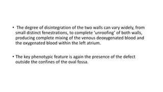 • The degree of disintegration of the two walls can vary widely, from 
small distinct fenestrations, to complete ‘unroofing’ of both walls, 
producing complete mixing of the venous deoxygenated blood and 
the oxygenated blood within the left atrium. 
• The key phenotypic feature is again the presence of the defect 
outside the confines of the oval fossa. 
 