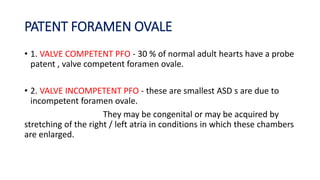 PATENT FORAMEN OVALE 
• 1. VALVE COMPETENT PFO - 30 % of normal adult hearts have a probe 
patent , valve competent foramen ovale. 
• 2. VALVE INCOMPETENT PFO - these are smallest ASD s are due to 
incompetent foramen ovale. 
They may be congenital or may be acquired by 
stretching of the right / left atria in conditions in which these chambers 
are enlarged. 
 