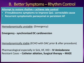 Attempt to restore rhythm + achieve rate control
• If troublesome symptoms to improve QoL- correctable cause
• Recurrent symptomatic paroxysmal or persistent AF
Hemodynamically unstable: (Emergency)
Emergency - synchronized DC cardioversion
Hemodynamically stable (ECHO with OAC prior & after procedure)
Pharmacological especially in Sick, HF, IHD – IV Amiodarone
Resistant Cases – Catheter ablation, Surgical therapy – MAZE
 