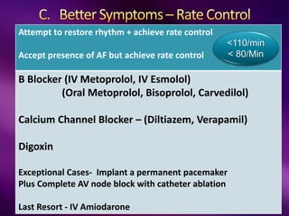 Attempt to restore rhythm + achieve rate control
Accept presence of AF but achieve rate control
B Blocker (IV Metoprolol, IV Esmolol)
(Oral Metoprolol, Bisoprolol, Carvedilol)
Calcium Channel Blocker – (Diltiazem, Verapamil)
Digoxin
Exceptional Cases- Implant a permanent pacemaker
Plus Complete AV node block with catheter ablation
Last Resort - IV Amiodarone
<110/min
< 80/Min
 