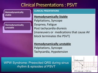 Hemodynamically
stable
Hemodynamically
unstable
CLINICAL PRSENTATIONS
Hemodynamically Stable
Palpitations, Syncope
Dyspnea, Fatigue
Post tachycardia diuresis
(maneuvers or medications that cause AV
block terminates the PSVT)
Hemodynamically unstable
Palpitations, Syncope
Tachycardia, Hypotension
WPW Syndrome: Preexcited QRS during sinus
rhythm & episodes of PSVT
 