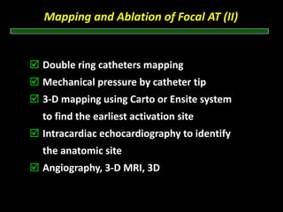 Mapping and Ablation of Focal AT (II) 


Double ring catheters mapping
Mechanical pressure by catheter tip
3‐D mapping using Carto or Ensite system
to find the earliest activation site
Intracardiac echocardiography to identify
the anatomic site
Angiography, 3‐D MRI, 3D‐CT to identify
the atrial – venous structure
 