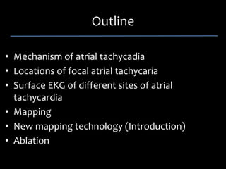 Outline 

• Mechanism of atrial tachycadia
• Locations of focal atrial tachycaria
• Surface EKG of different sites of atrial 
  tachycardia
• Mapping 
• New mapping technology (Introduction)
• Ablation
 