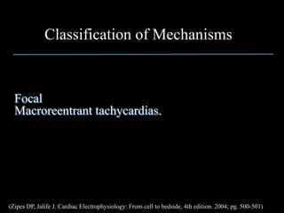 Classification of Mechanisms


  Focal
  Macroreentrant tachycardias.




(Zipes DP, Jalife J. Cardiac Electrophysiology: From cell to bedside, 4th edition. 2004; pg. 500-501)
 