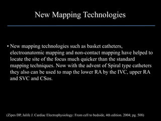 New Mapping Technologies


• New mapping technologies such as basket catheters,
  electroanatomic mapping and non-contact mapping have helped to
  locate the site of the focus much quicker than the standard
  mapping techniques. Now with the advent of Spiral type catheters
  they also can be used to map the lower RA by the IVC, upper RA
  and SVC and CSos.




(Zipes DP, Jalife J. Cardiac Electrophysiology: From cell to bedside, 4th edition. 2004; pg. 508)
 