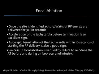 Focal Ablation


   •Once the site is identified 25 to 30Watts of RF energy are 
    delivered for 30‐60 seconds
   •Acceleration of the tachycardia before termination is an 
    excellent sign. 
   •Also rapid termination of the tachycardia within 10 seconds of 
    starting the RF delivery is also a good sign. 
   •Successful focal ablation is verified by failure to reinduce the 
    AT before and during an isoproterenol infusion.




(Zipes DP, Jalife J. Cardiac Electrophysiology: From cell to bedside, 4th edition. 2004; pg. 1062-1063)
 