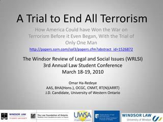 A Trial to End All Terrorism How America Could have Won the War onTerrorism Before it Even Began, With the Trial of Only One Man http://papers.ssrn.com/sol3/papers.cfm?abstract_id=1526872 The Windsor Review of Legal and Social Issues (WRLSI)  3rd Annual Law Student Conference March 18-19, 2010 Omar Ha-Redeye AAS, BHA(Hons.), OCGC, CNMT, RT(N)(ARRT) J.D. Candidate, University of Western Ontario 