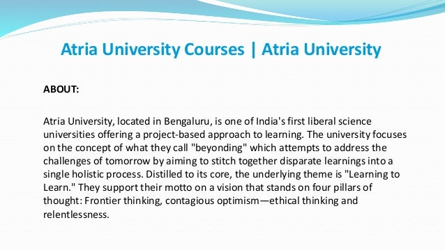 ABOUT:
Atria University, located in Bengaluru, is one of India's first liberal science
universities offering a project-based approach to learning. The university focuses
on the concept of what they call "beyonding" which attempts to address the
challenges of tomorrow by aiming to stitch together disparate learnings into a
single holistic process. Distilled to its core, the underlying theme is "Learning to
Learn." They support their motto on a vision that stands on four pillars of
thought: Frontier thinking, contagious optimism—ethical thinking and
relentlessness.
Atria University Courses | Atria University
 