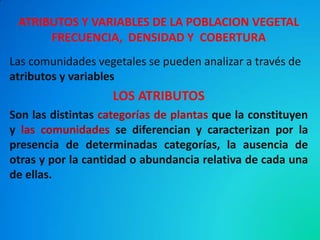 ATRIBUTOS Y VARIABLES DE LA POBLACION VEGETAL FRECUENCIA, DENSIDAD Y COBERTURA 
Las comunidades vegetales se pueden analizar a través de atributos y variables 
LOS ATRIBUTOS 
Son las distintas categorías de plantas que la constituyen y las comunidades se diferencian y caracterizan por la presencia de determinadas categorías, la ausencia de otras y por la cantidad o abundancia relativa de cada una de ellas. 
 