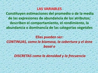 LAS VARIABLES Constituyen estimaciones del promedio o de la media de las expresiones de abundancia de los atributos; describen el comportamiento, el rendimiento, la abundancia o dominancia de las categorías vegetales Ellas pueden ser: CONTINUAS, como la biomasa, la cobertura y el área basal o DISCRETAS como la densidad y la frecuencia  