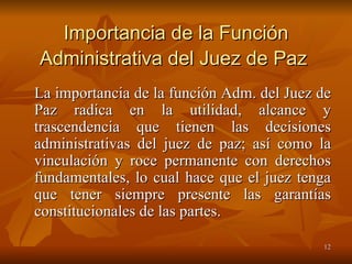 Importancia de la Función Administrativa del Juez de Paz   La importancia de la función Adm. del Juez de Paz radica en la utilidad, alcance y trascendencia que tienen las decisiones administrativas del juez de paz; así como la vinculación y roce permanente con derechos fundamentales, lo cual hace que el juez tenga que tener siempre presente las garantías constitucionales de las partes.  