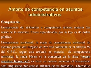 Ámbito de competencia en asuntos administrativos   Competencia. Competencia de atribución o competencia ratione materia (en razón de la materia): Casos especificados por la ley- es de orden público. Competencia territorial: la regla de competencia territorial de alcance general del Juzgado de Paz está contenida en el artículo 59 del C.P.C., según este artículo en materia  de competencia territorial, la regla básica es la contenida en la frase  “Actor sequitur forum rei”,  es decir, en materia personal, el demandado será emplazado por ante el tribunal de su domicilio…(domicilio del demandado-no orden público).  
