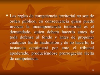 Las reglas de competencia territorial no son de orden público, en consecuencia quien puede invocar la incompentencia territorial es el demandado, quien deberá hacerlo antes de toda defensa al fondo y antes de proponer cualquier fin de inadmisión y de no hacerlo, la instancia continuará por ante el tribunal apoderado, produciéndose prorrogación tácita de competencia. 