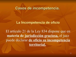 Casos de incompetencia.  La Incompetencia de oficio El artículo 21 de la Ley 834 dispone que en  materia de  jurisdicción graciosa,   el juez puede declarar  de oficio su incompetencia territorial.   