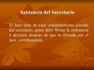 Asistencia del Secretario El Juez debe de estar constantemente asistido del secretario, quien debe firmar la ordenanza o decisión después de que es firmada por el juez , certificándola. 