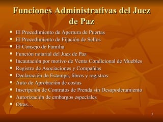Funciones Administrativas del Juez de Paz El Procedimiento de Apertura de Puertas El Procedimiento de Fijación de Sellos El Consejo de Familia Función notarial del Juez de Paz Incautación por motivo de Venta Condicional de Muebles Registro de Asociaciones y Compañías Declaración de Estampa, libros y registros Auto de Aprobación de costas  Inscripción de Contratos de Prenda sin Desapoderamiento Autorización de embargos especiales Otras… 