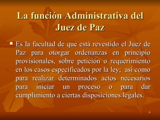 La función Administrativa del Juez de Paz Es la facultad de que está revestido el Juez de Paz para otorgar ordenanzas en principio provisionales, sobre petición o requerimiento en los casos especificados por la ley;  así como para realizar determinados actos necesarios para iniciar un proceso o para dar cumplimiento a ciertas disposiciones legales.  