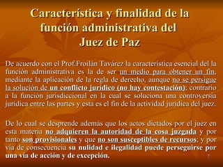 Característica y finalidad de la función administrativa del  Juez de Paz De acuerdo con el Prof.Froilán Tavárez la característica esencial del la función administrativa es la de ser  un medio para obtener un fin , mediante la aplicación de la regla de derecho, aunque  no se persigue la solución de  un conflicto jurídico (no hay contestación) ; contrario a la función jurisdiccional en la cual se soluciona una controversia jurídica entre las partes y esta es el fin de la actividad jurídica del juez. De lo cual se desprende además que los actos dictados por el juez en esta materia  no adquieren la autoridad de la cosa juzgada  y por tanto  son provisionales  y que  no son susceptibles de recursos ; y por vía de consecuencia  su nulidad e ilegalidad puede perseguirse por una vía de acción y de excepción. 