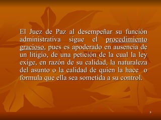 El Juez de Paz al desempeñar su función administrativa sigue el  procedimiento gracioso , pues es apoderado en ausencia de un litigio, de una petición de la cual la ley exige, en razón de su calidad, la naturaleza del asunto o la calidad de quien la hace  o formula que ella sea sometida a su control. 