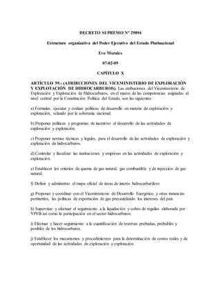 DECRETO SUPREMO N° 29894
Estructura organizativa del Poder Ejecutivo del Estado Plurinacional
Evo Morales
07-02-09
CAPÍTULO X
ARTÍCULO 59.- (ATRIBUCIONES DEL VICEMINISTERIO DE EXPLORACIÓN
Y EXPLOTACIÓN DE HIDROCARBUROS). Las atribuciones del Viceministerio de
Exploración y Explotación de Hidrocarburos, en el marco de las competencias asignadas al
nivel central por la Constitución Política del Estado, son las siguientes:
a) Formular, ejecutar y evaluar políticas de desarrollo en materia de exploración y
explotación, velando por la soberanía nacional.
b) Proponer políticas y programas de incentivo al desarrollo de las actividades de
exploración y explotación.
c) Proponer normas técnicas y legales, para el desarrollo de las actividades de exploración y
explotación de hidrocarburos.
d) Controlar y fiscalizar las instituciones y empresas en las actividades de exploración y
explotación.
e) Establecer los criterios de quema de gas natural, gas combustible y de inyección de gas
natural.
f) Definir y administrar el mapa oficial de áreas de interés hidrocarburífero
g) Proponer y coordinar con el Viceministerio de Desarrollo Energético y otras instancias
pertinentes, las políticas de exportación de gas precautelando los intereses del país.
h) Supervisar y efectuar el seguimiento a la liquidación y cobro de regalías elaborada por
YPFB así como la participación en el sector hidrocarburos.
i) Efectuar y hacer seguimiento a la cuantificación de reservas probadas, probables y
posibles de los hidrocarburos.
j) Establecer los mecanismos y procedimientos para la determinación de costos reales y de
oportunidad de las actividades de exploración y explotación.
 