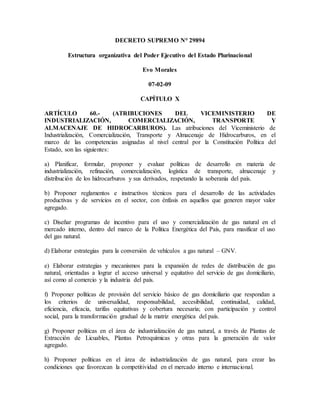 DECRETO SUPREMO N° 29894
Estructura organizativa del Poder Ejecutivo del Estado Plurinacional
Evo Morales
07-02-09
CAPÍTULO X
ARTÍCULO 60.- (ATRIBUCIONES DEL VICEMINISTERIO DE
INDUSTRIALIZACIÓN, COMERCIALIZACIÓN, TRANSPORTE Y
ALMACENAJE DE HIDROCARBUROS). Las atribuciones del Viceministerio de
Industrialización, Comercialización, Transporte y Almacenaje de Hidrocarburos, en el
marco de las competencias asignadas al nivel central por la Constitución Política del
Estado, son las siguientes:
a) Planificar, formular, proponer y evaluar políticas de desarrollo en materia de
industrialización, refinación, comercialización, logística de transporte, almacenaje y
distribución de los hidrocarburos y sus derivados, respetando la soberanía del país.
b) Proponer reglamentos e instructivos técnicos para el desarrollo de las actividades
productivas y de servicios en el sector, con énfasis en aquellos que generen mayor valor
agregado.
c) Diseñar programas de incentivo para el uso y comercialización de gas natural en el
mercado interno, dentro del marco de la Política Energética del País, para masificar el uso
del gas natural.
d) Elaborar estrategias para la conversión de vehículos a gas natural – GNV.
e) Elaborar estrategias y mecanismos para la expansión de redes de distribución de gas
natural, orientadas a lograr el acceso universal y equitativo del servicio de gas domiciliario,
así como al comercio y la industria del país.
f) Proponer políticas de provisión del servicio básico de gas domiciliario que respondan a
los criterios de universalidad, responsabilidad, accesibilidad, continuidad, calidad,
eficiencia, eficacia, tarifas equitativas y cobertura necesaria; con participación y control
social, para la transformación gradual de la matriz energética del país.
g) Proponer políticas en el área de industrialización de gas natural, a través de Plantas de
Extracción de Licuables, Plantas Petroquímicas y otras para la generación de valor
agregado.
h) Proponer políticas en el área de industrialización de gas natural, para crear las
condiciones que favorezcan la competitividad en el mercado interno e internacional.
 