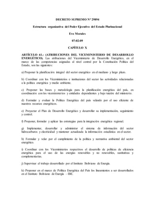 DECRETO SUPREMO N° 29894
Estructura organizativa del Poder Ejecutivo del Estado Plurinacional
Evo Morales
07-02-09
CAPÍTULO X
ARTÍCULO 61.- (ATRIBUCIONES DEL VICEMINISTERIO DE DESARROLLO
ENERGÉTICO). Las atribuciones del Viceministerio de Desarrollo Energético, en el
marco de las competencias asignadas al nivel central por la Constitución Política del
Estado, son las siguientes:
a) Proponer la planificación integral del sector energético en el mediano y largo plazo.
b) Coordinar con los Viceministerios e instituciones del sector las actividades relacionadas
a la política energética y medio ambiente.
c) Proponer las bases y metodología para la planificación energética del país, en
coordinación con los viceministerios y entidades dependientes y bajo tuición del ministerio.
d) Formular y evaluar la Política Energética del país velando por el uso eficiente de
nuestros recursos energéticos.
e) Proyectar el Plan de Desarrollo Energético y desarrollar su implementación, seguimiento
y control.
f) Proponer, formular y aplicar las estrategias para la integración energética regional.
g) Implementar, desarrollar y administrar el sistema de información del sector
hidrocarburos y electricidad y mantener actualizada la información estadística en el sector.
h) Formular y velar por el cumplimiento de la política y normativa ambiental del sector
energético.
i) Coordinar con los Viceministerios respectivos el desarrollo de políticas de eficiencia
energética para el uso de las energías renovables y no renovables, sustitutivas y
complementarias.
j) Supervisar el trabajo desarrollado por el Instituto Boliviano de Energía.
k) Proponer en el marco de Política Energética del País los lineamientos a ser desarrollados
en el Instituto Boliviano de Energía – IBE.
 