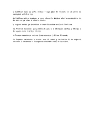 j) Establecer metas de corto, mediano y largo plazo de cobertura con el servicio de
electricidad en todo el país.
k) Establecer políticas tendientes a lograr información fidedigna sobre las características de
los servicios que brinda la industria eléctrica.
l) Proponer normas que precautelen la calidad del servicio básico de electricidad.
m) Promover mecanismos que permiten el acceso a la información oportuna y fidedigna a
los usuarios sobre el servicio eléctrico.
n) Proponer mecanismos y normas de asesoramiento y defensa del usuario.
o) Proponer mecanismos y normas para el control y fiscalización de las empresas
vinculadas o relacionadas a las empresas del servicio básico de electricidad.
 