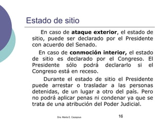 Estado de sitio
En caso de ataque exterior, el estado de
sitio, puede ser declarado por el Presidente
con acuerdo del Senado.
En caso de conmoción interior, el estado
de sitio es declarado por el Congreso. El
Presidente sólo podrá declararlo si el
Congreso está en receso.
Durante el estado de sitio el Presidente
puede arrestar o trasladar a las personas
detenidas, de un lugar a otro del país. Pero
no podrá aplicar penas ni condenar ya que se
trata de una atribución del Poder Judicial.
16Dra. Marta E. Cazayous
 